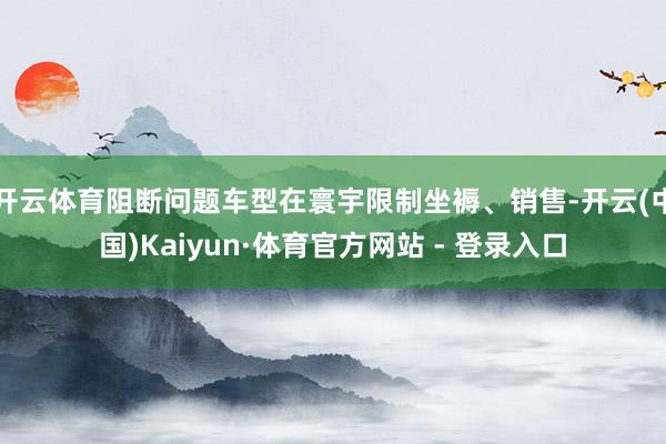 开云体育阻断问题车型在寰宇限制坐褥、销售-开云(中国)Kaiyun·体育官方网站 - 登录入口