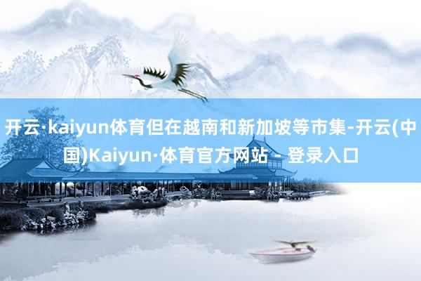 开云·kaiyun体育但在越南和新加坡等市集-开云(中国)Kaiyun·体育官方网站 - 登录入口