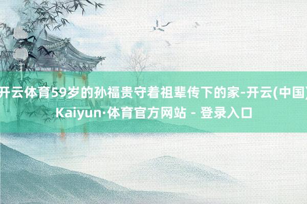 开云体育59岁的孙福贵守着祖辈传下的家-开云(中国)Kaiyun·体育官方网站 - 登录入口