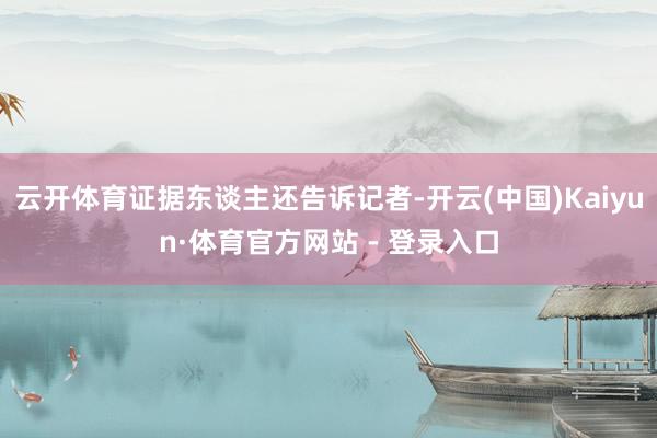云开体育证据东谈主还告诉记者-开云(中国)Kaiyun·体育官方网站 - 登录入口