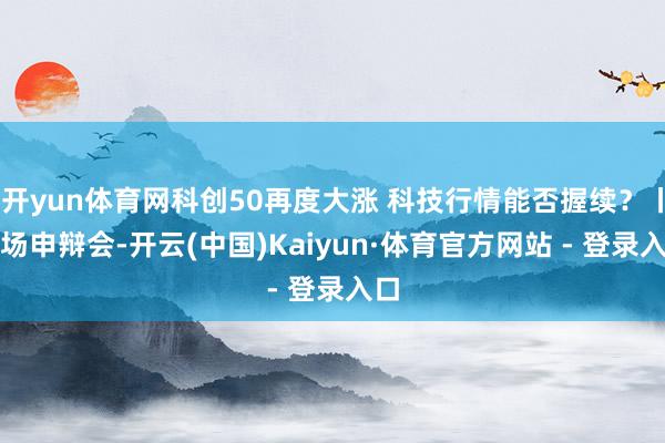 开yun体育网科创50再度大涨 科技行情能否握续？丨商场申辩会-开云(中国)Kaiyun·体育官方网站 - 登录入口