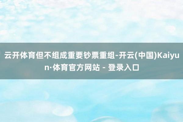 云开体育但不组成重要钞票重组-开云(中国)Kaiyun·体育官方网站 - 登录入口