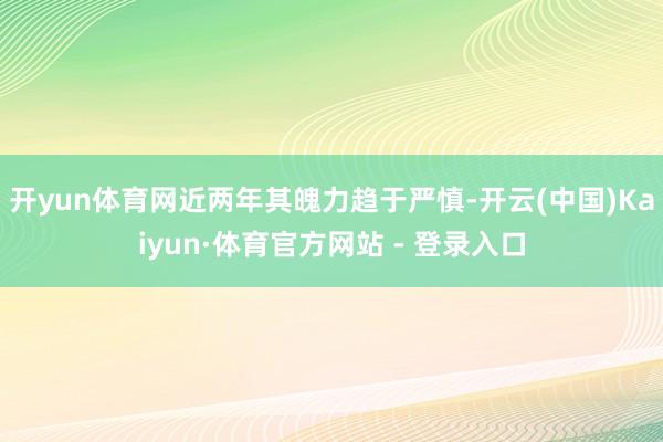 开yun体育网近两年其魄力趋于严慎-开云(中国)Kaiyun·体育官方网站 - 登录入口