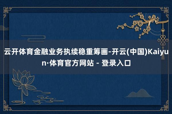 云开体育金融业务执续稳重筹画-开云(中国)Kaiyun·体育官方网站 - 登录入口
