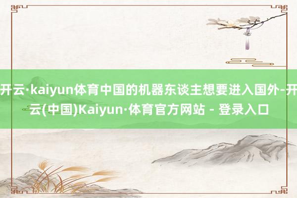 开云·kaiyun体育中国的机器东谈主想要进入国外-开云(中国)Kaiyun·体育官方网站 - 登录入口