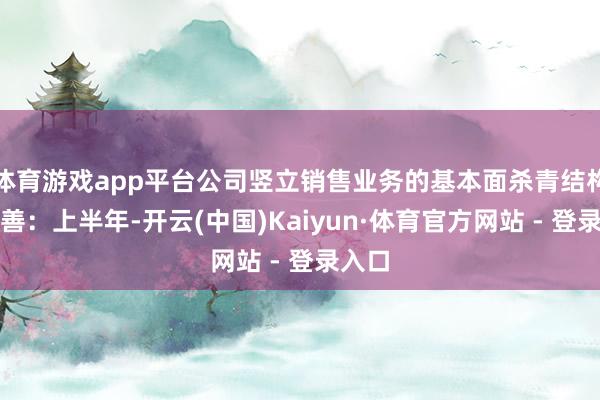 体育游戏app平台公司竖立销售业务的基本面杀青结构性改善:上半年-开云(中国)Kaiyun·体育官方网站 - 登录入口