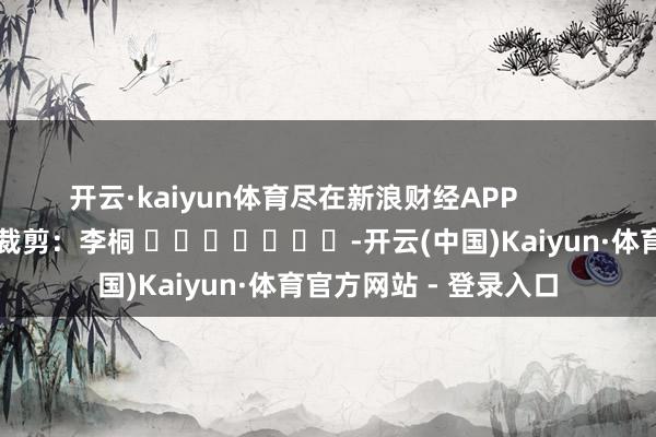 开云·kaiyun体育尽在新浪财经APP 背负裁剪:李桐 -开云(中国)Kaiyun·体育官方网站 - 登录入口