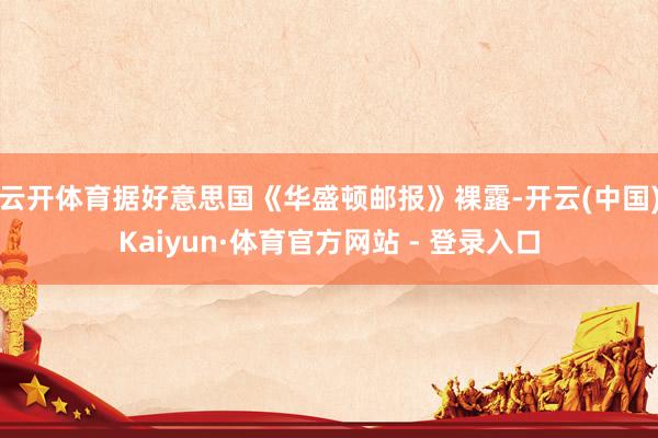 云开体育据好意思国《华盛顿邮报》裸露-开云(中国)Kaiyun·体育官方网站 - 登录入口