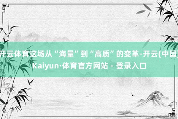 开云体育这场从“海量”到“高质”的变革-开云(中国)Kaiyun·体育官方网站 - 登录入口