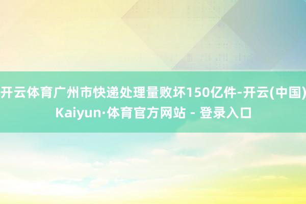 开云体育广州市快递处理量败坏150亿件-开云(中国)Kaiyun·体育官方网站 - 登录入口