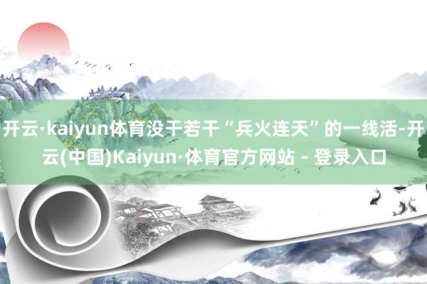 开云·kaiyun体育没干若干“兵火连天”的一线活-开云(中国)Kaiyun·体育官方网站 - 登录入口