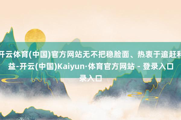 开云体育(中国)官方网站无不把稳脸面、热衷于追赶利益-开云(中国)Kaiyun·体育官方网站 - 登录入口