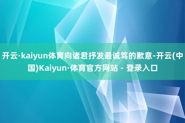 开云·kaiyun体育向诸君抒发最诚笃的歉意-开云(中国)Kaiyun·体育官方网站 - 登录入口