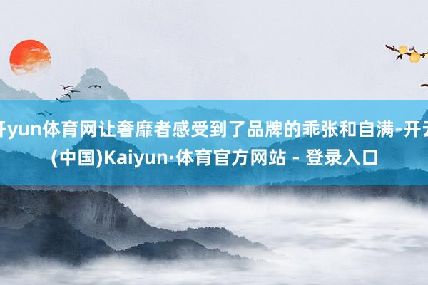 开yun体育网让奢靡者感受到了品牌的乖张和自满-开云(中国)Kaiyun·体育官方网站 - 登录入口
