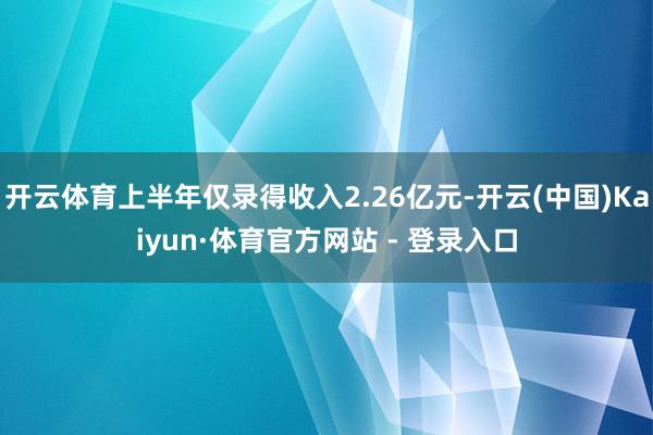 开云体育上半年仅录得收入2.26亿元-开云(中国)Kaiyun·体育官方网站 - 登录入口