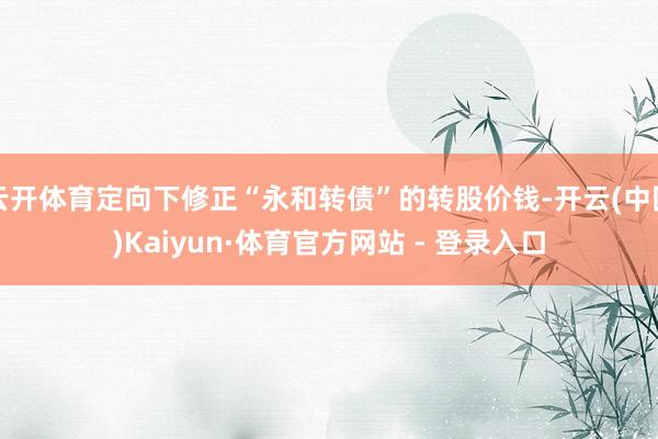 云开体育定向下修正“永和转债”的转股价钱-开云(中国)Kaiyun·体育官方网站 - 登录入口