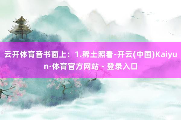 云开体育音书面上：1.稀土照看-开云(中国)Kaiyun·体育官方网站 - 登录入口