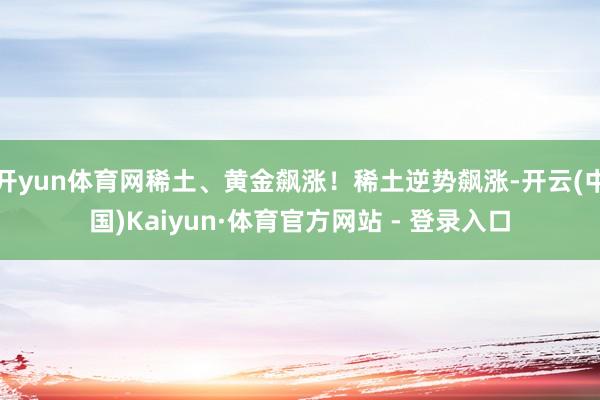 开yun体育网稀土、黄金飙涨！稀土逆势飙涨-开云(中国)Kaiyun·体育官方网站 - 登录入口