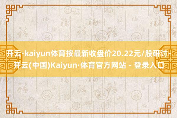 开云·kaiyun体育按最新收盘价20.22元/股研讨-开云(中国)Kaiyun·体育官方网站 - 登录入口