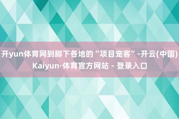 开yun体育网到脚下各地的“项目宠客”-开云(中国)Kaiyun·体育官方网站 - 登录入口