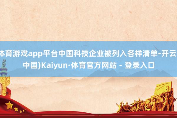 体育游戏app平台中国科技企业被列入各样清单-开云(中国)Kaiyun·体育官方网站 - 登录入口