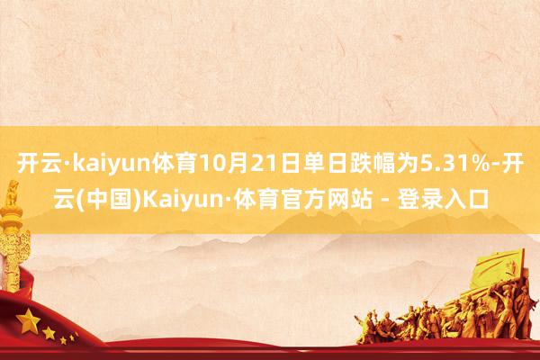 开云·kaiyun体育10月21日单日跌幅为5.31%-开云(中国)Kaiyun·体育官方网站 - 登录入口