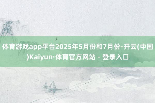体育游戏app平台 2025年5月份和7月份-开云(中国)Kaiyun·体育官方网站 - 登录入口