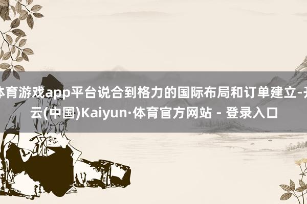 体育游戏app平台说合到格力的国际布局和订单建立-开云(中国)Kaiyun·体育官方网站 - 登录入口