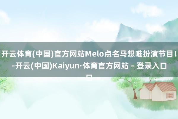 开云体育(中国)官方网站Melo点名马想唯扮演节目！-开云(中国)Kaiyun·体育官方网站 - 登录入口