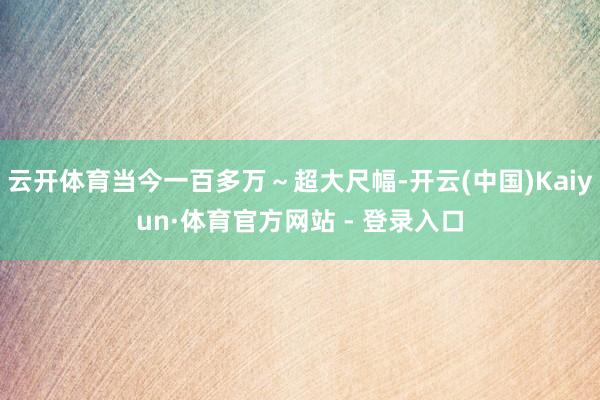 云开体育当今一百多万～超大尺幅-开云(中国)Kaiyun·体育官方网站 - 登录入口