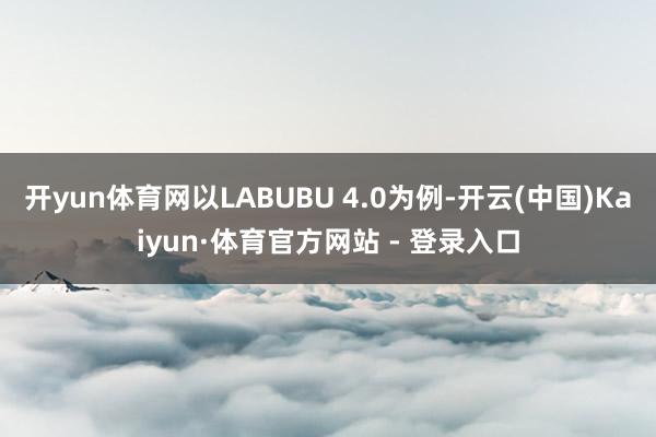开yun体育网以LABUBU 4.0为例-开云(中国)Kaiyun·体育官方网站 - 登录入口