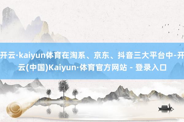 开云·kaiyun体育在淘系、京东、抖音三大平台中-开云(中国)Kaiyun·体育官方网站 - 登录入口