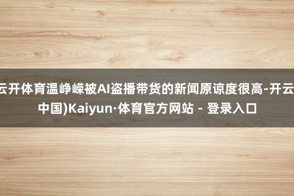 云开体育温峥嵘被AI盗播带货的新闻原谅度很高-开云(中国)Kaiyun·体育官方网站 - 登录入口