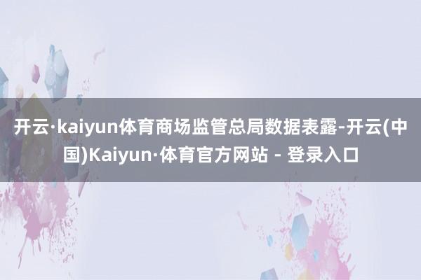 开云·kaiyun体育　　商场监管总局数据表露-开云(中国)Kaiyun·体育官方网站 - 登录入口