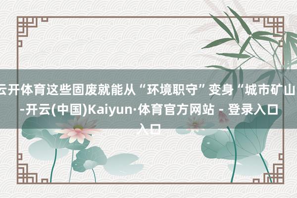 云开体育这些固废就能从“环境职守”变身“城市矿山”-开云(中国)Kaiyun·体育官方网站 - 登录入口
