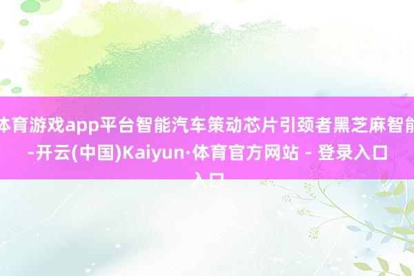 体育游戏app平台智能汽车策动芯片引颈者黑芝麻智能-开云(中国)Kaiyun·体育官方网站 - 登录入口