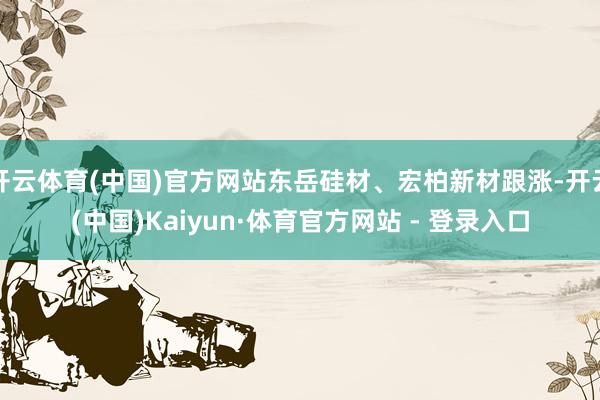开云体育(中国)官方网站东岳硅材、宏柏新材跟涨-开云(中国)Kaiyun·体育官方网站 - 登录入口