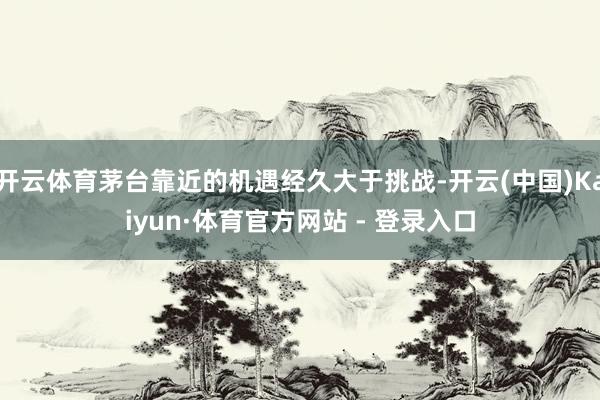 开云体育茅台靠近的机遇经久大于挑战-开云(中国)Kaiyun·体育官方网站 - 登录入口
