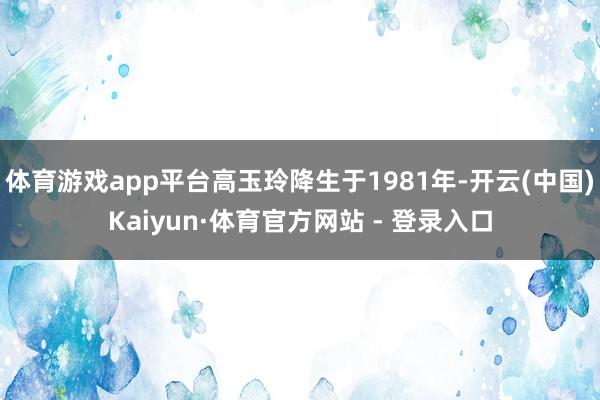 体育游戏app平台高玉玲降生于1981年-开云(中国)Kaiyun·体育官方网站 - 登录入口