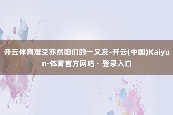 开云体育难受亦然咱们的一又友-开云(中国)Kaiyun·体育官方网站 - 登录入口